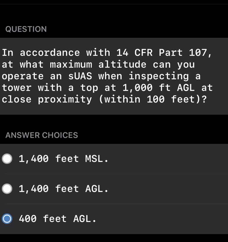 question\nin accordance with 14 cfr part 107,\nat what maximum altitude can you\noperate an suas when inspecting a\ntower with a top at 1,000 ft agl at\nclose proximity (within 100 feet)?\nanswer choices\n1,400 feet msl.\n1,400 feet agl.\n400 feet agl.