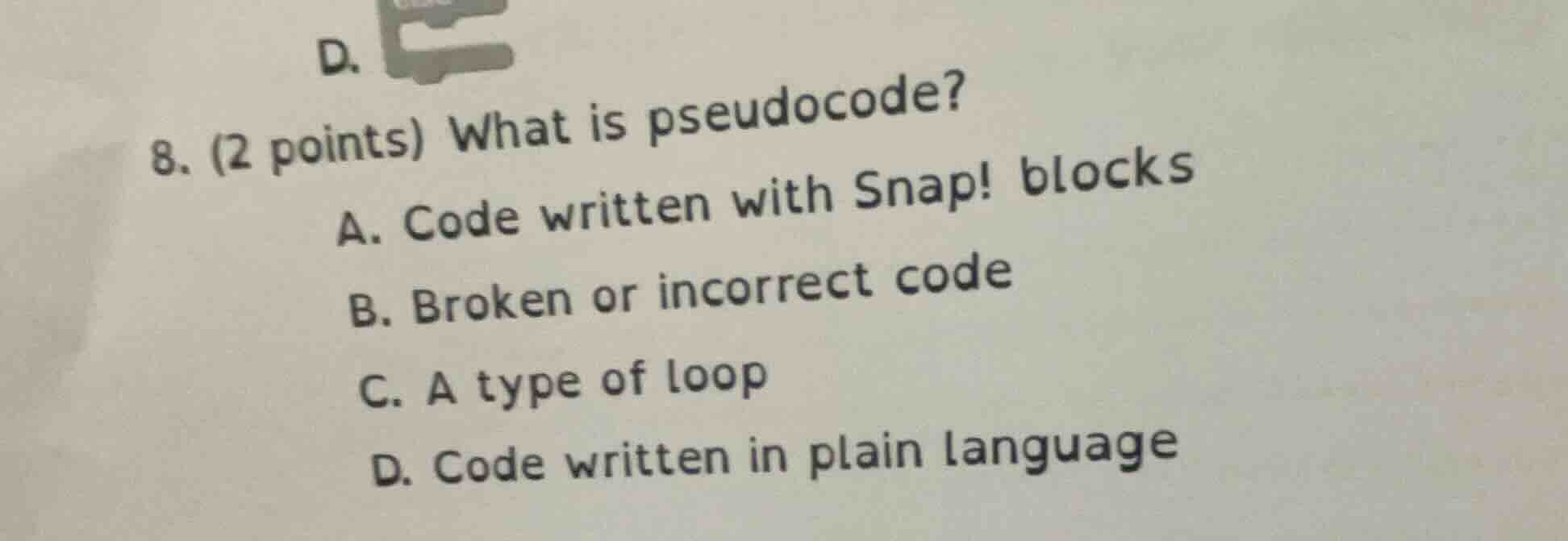 8. (2 points) what is pseudocode?\na. code written with snap! blocks\nb. broken or incorrect code\nc. a type of loop\nd. code written in plain language