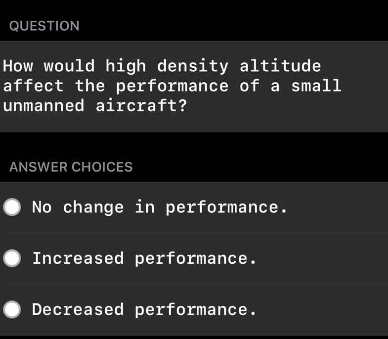 question\nhow would high density altitude affect the performance of a small unmanned aircraft?\nanswer choices\nno change in performance.\nincreased performance.\ndecreased performance.