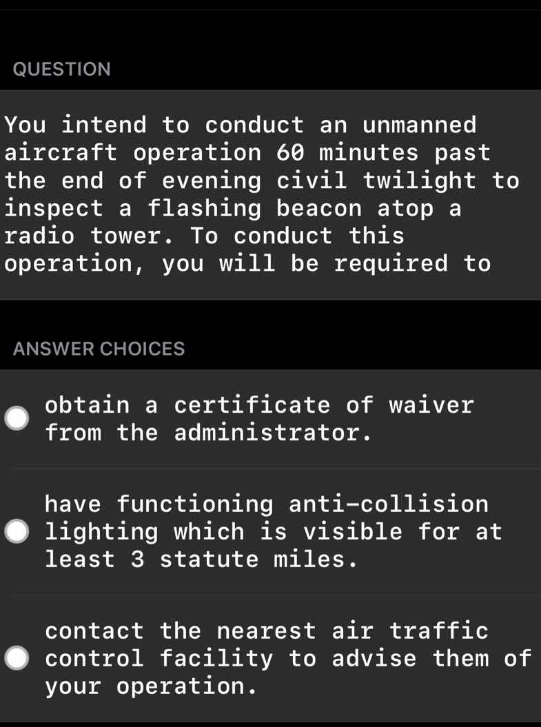 question\nyou intend to conduct an unmanned aircraft operation 60 minutes past the end of evening civil twilight to inspect a flashing beacon atop a radio tower. to conduct this operation, you will be required to\nanswer choices\nobtain a certificate of waiver from the administrator.\nhave functioning anti-collision lighting which is visible for at least 3 statute miles.\ncontact the nearest air traffic control facility to advise them of your operation.