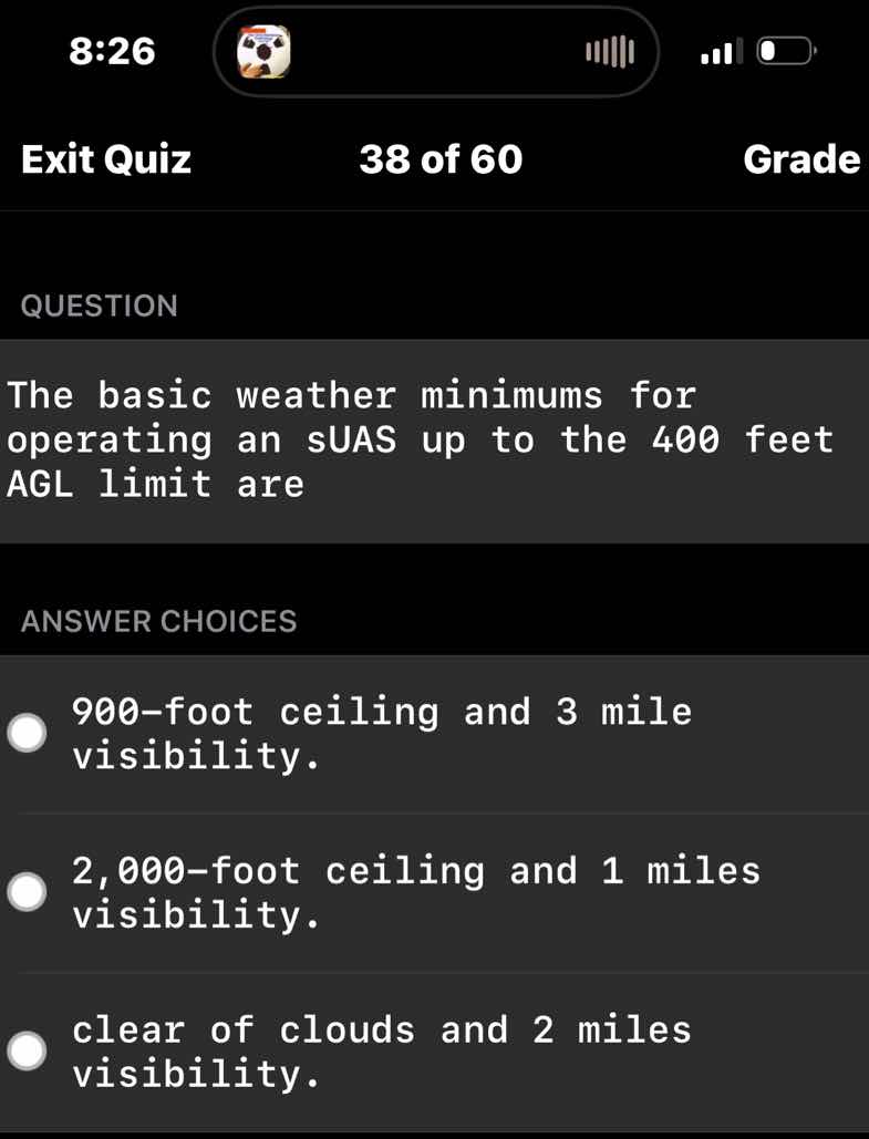 exit quiz 38 of 60 grade\nquestion\nthe basic weather minimums for operating an suas up to the 400 feet agl limit are\nanswer choices\n900-foot ceiling and 3 mile visibility.\n2,000-foot ceiling and 1 miles visibility.\nclear of clouds and 2 miles visibility.