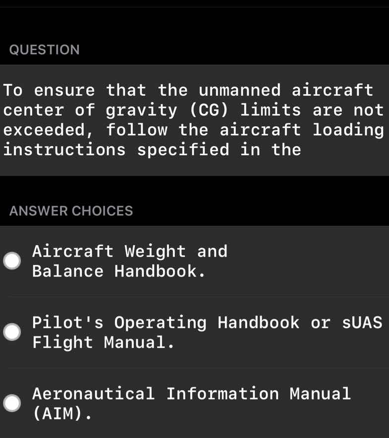 question\nto ensure that the unmanned aircraft center of gravity (cg) limits are not exceeded, follow the aircraft loading instructions specified in the\nanswer choices\naircraft weight and balance handbook.\npilots operating handbook or suas flight manual.\naeronautical information manual (aim).