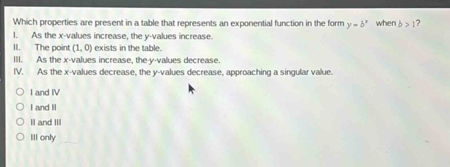 which properties are present in a table that represents an exponential function in the form $y = b^x$ when $b > 1$?\ni. as the x-values increase, the y-values increase.\nii. the point (1, 0) exists in the table.\niii. as the x-values increase, the y-values decrease.\niv. as the x-values decrease, the y-values decrease, approaching a singular value.\n\n○ i and iv\n○ i and ii\n○ ii and iii\n○ iii only