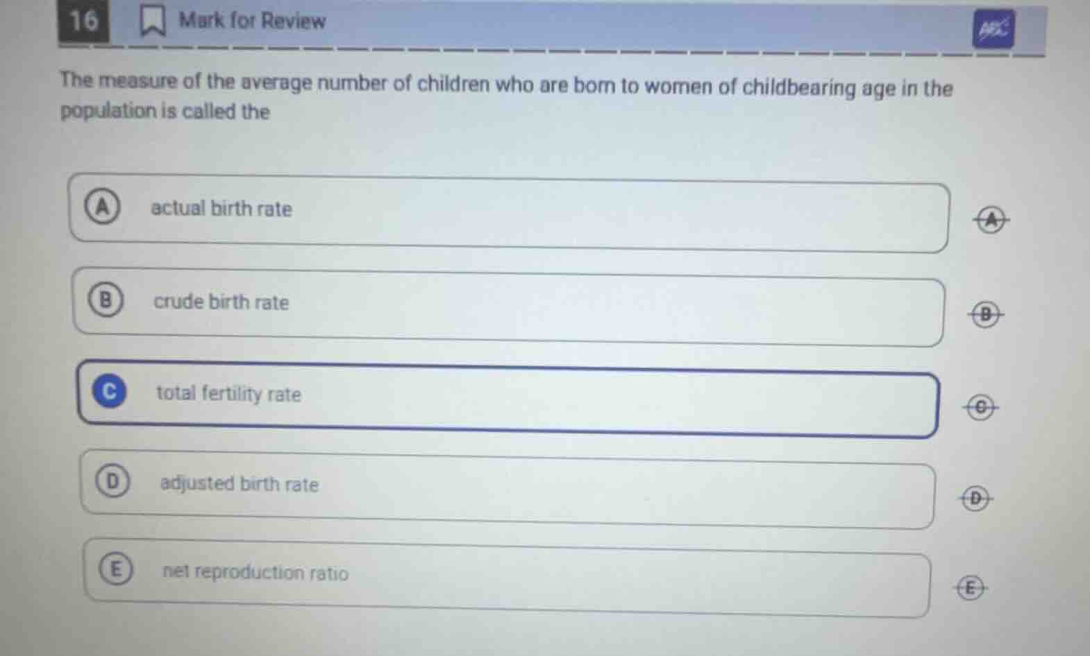 16 mark for review\nthe measure of the average number of children who are born to women of childbearing age in the population is called the\na actual birth rate\nb crude birth rate\nc total fertility rate\nd adjusted birth rate\ne net reproduction ratio