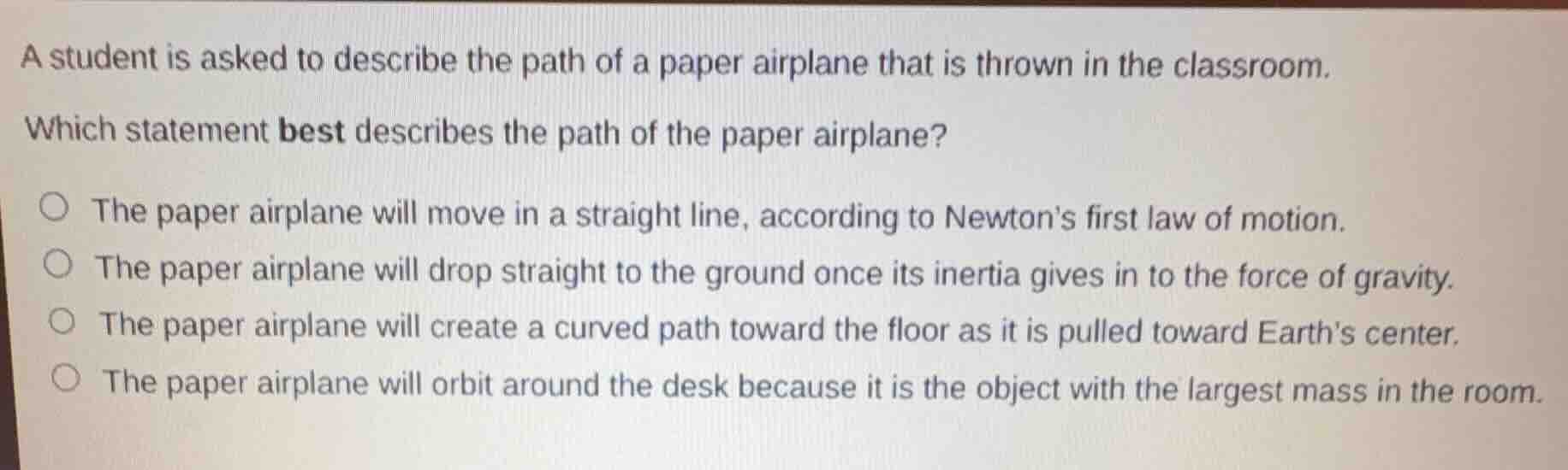 a student is asked to describe the path of a paper airplane that is thrown in the classroom.\nwhich statement best describes the path of the paper airplane?\nthe paper airplane will move in a straight line, according to newtons first law of motion.\nthe paper airplane will drop straight to the ground once its inertia gives in to the force of gravity.\nthe paper airplane will create a curved path toward the floor as it is pulled toward earths center.\nthe paper airplane will orbit around the desk because it is the object with the largest mass in the room.