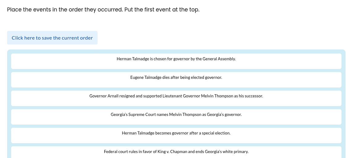 place the events in the order they occurred. put the first event at the top.\nclick here to save the current order\nherman talmadge is chosen for governor by the general assembly.\neugene talmadge dies after being elected governor.\ngovernor arnall resigned and supported lieutenant governor melvin thompson as his successor.\ngeorgias supreme court names melvin thompson as georgias governor.\nherman talmadge becomes governor after a special election.\nfederal court rules in favor of king v. chapman and ends georgias white primary.
