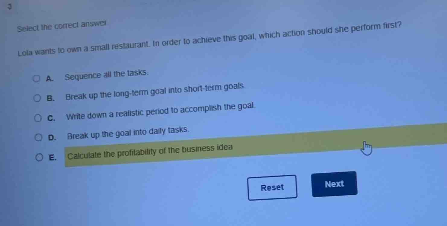 3\nselect the correct answer\nlola wants to own a small restaurant. in order to achieve this goal, which action should she perform first?\na. sequence all the tasks.\nb. break up the long-term goal into short-term goals.\nc. write down a realistic period to accomplish the goal.\nd. break up the goal into daily tasks.\ne. calculate the profitability of the business idea\nreset next