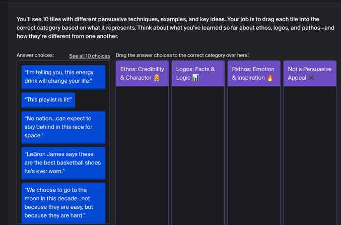 youll see 10 tiles with different persuasive techniques, examples, and key ideas. your job is to drag each tile into the correct category based on what it represents. think about what youve learned so far about ethos, logos, and pathos—and how theyre different from one another.\nanswer choices: see all 10 choices drag the answer choices to the correct category over here!\nethos: credibility & character 🧑💼 logos: facts & logic 📊 pathos: emotion & inspiration 🔥 not a persuasive appeal ❌\n“i’m telling you, this energy drink will change your life.”\n“this playlist is lit!”\n“no nation...can expect to stay behind in this race for space.”\n“lebron james says these are the best basketball shoes he’s ever worn.”\n“we choose to go to the moon in this decade...not because they are easy, but because they are hard.”
