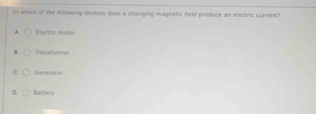 in which of the following devices does a changing magnetic field produce an electric current?\na. electric motor\nb. transformer\nc. generator\nd. battery