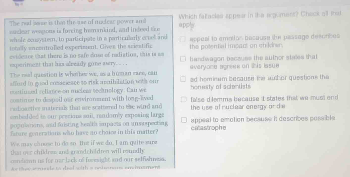 the real issue is that the use of nuclear power and nuclear weapons is forcing humankind, and indeed the whole ecosystem, to participate in a particularly cruel and totally uncontrolled experiment. given the scientific evidence that there is no safe dose of radiation, this is an experiment that has already gone awry....\nthe real question is whether we, as a human race, can afford in good conscience to risk annihilation with our continued reliance on nuclear technology. can we continue to despoil our environment with long-lived radioactive materials that are scattered to the wind and embedded in our precious soil, randomly exposing large populations, and foisting health impacts on unsuspecting future generations who have no choice in this matter?\nwe may choose to do so. but if we do, i am quite sure that our children and grandchildren will roundly condemn us for our lack of foresight and our selfishness.\n\nwhich fallacies appear in the argument? check all that apply\n□ appeal to emotion because the passage describes the potential impact on children\n□ bandwagon because the author states that everyone agrees on this issue\n□ ad hominem because the author questions the honesty of scientists\n□ false dilemma because it states that we must end the use of nuclear energy or die\n□ appeal to emotion because it describes possible catastrophe