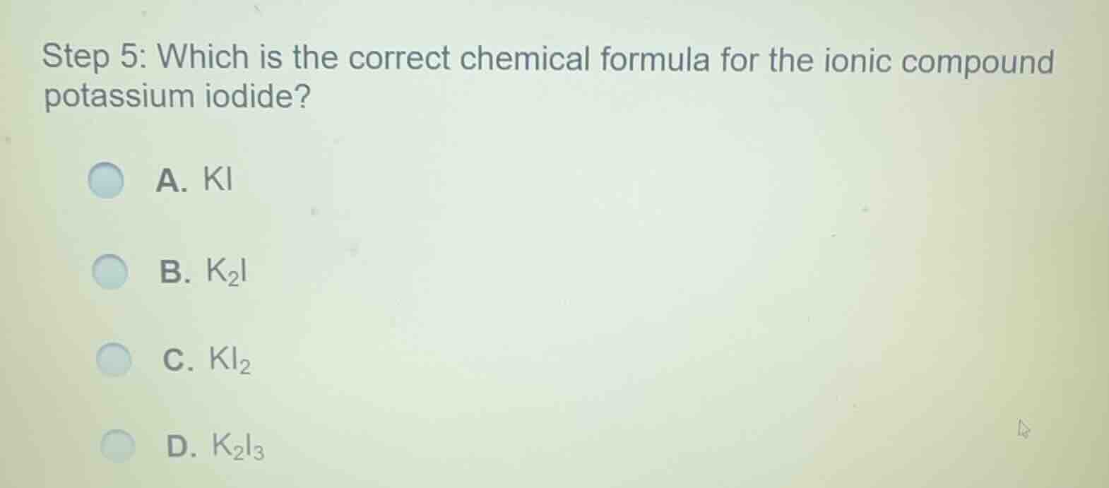 step 5: which is the correct chemical formula for the ionic compound potassium iodide?\na. ki\nb. $k_2i$\nc. $ki_2$\nd. $k_2i_3$