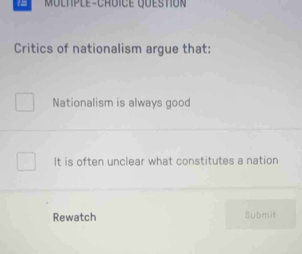 multiple-choice question\ncritics of nationalism argue that:\nnationalism is always good\nit is often unclear what constitutes a nation\nrewatch\nsubmit