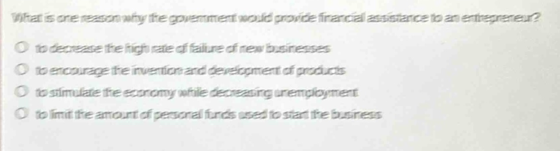 what is one reason why the government would provide financial assistance to an entrepreneur?○ to decrease the high rate of failure of new businesses○ to encourage the invention and development of products○ to stimulate the economy while decreasing unemployment○ to limit the amount of personal funds used to start the business