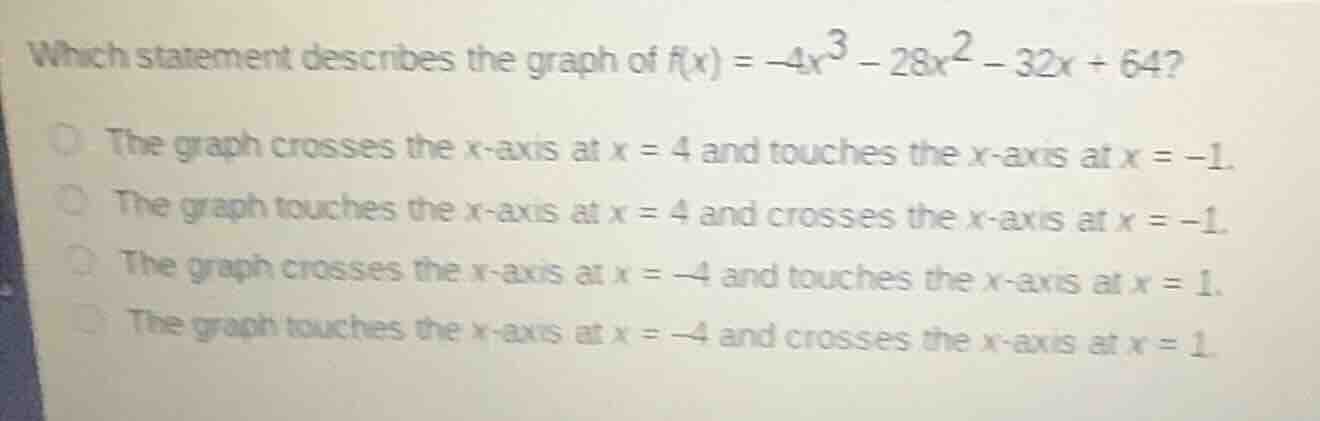 which statement describes the graph of $f(x) = -4x^3 - 28x^2 - 32x + 64$?\nthe graph crosses the x-axis at $x = 4$ and touches the x-axis at $x = -1$.\nthe graph touches the x-axis at $x = 4$ and crosses the x-axis at $x = -1$.\nthe graph crosses the x-axis at $x = -4$ and touches the x-axis at $x = 1$.\nthe graph touches the x-axis at $x = -4$ and crosses the x-axis at $x = 1$.