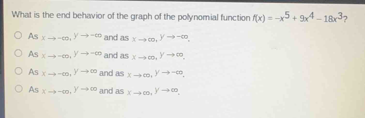 what is the end behavior of the graph of the polynomial function $f(x) = -x^{5} + 9x^{4} - 18x^{3}$?\nas $x \\to -\\infty, y \\to -\\infty$ and as $x \\to \\infty, y \\to -\\infty$.\nas $x \\to -\\infty, y \\to -\\infty$ and as $x \\to \\infty, y \\to \\infty$.\nas $x \\to -\\infty, y \\to \\infty$ and as $x \\to \\infty, y \\to -\\infty$.\nas $x \\to -\\infty, y \\to \\infty$ and as $x \\to \\infty, y \\to \\infty$.