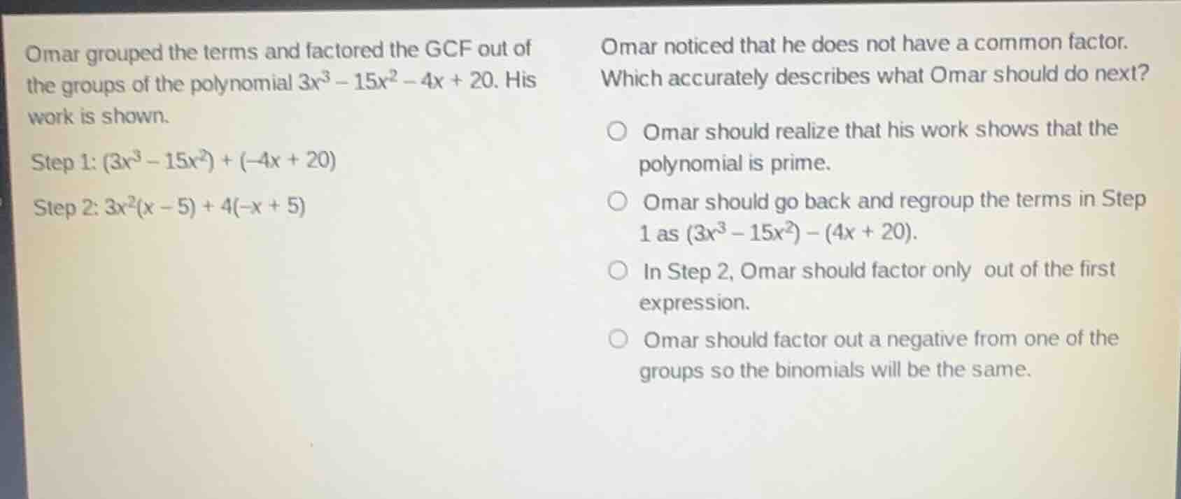 omar grouped the terms and factored the gcf out of the groups of the polynomial $3x^3 - 15x^2 - 4x + 20$. his work is shown.\nstep 1: $(3x^3 - 15x^2) + (-4x + 20)$\nstep 2: $3x^2(x - 5) + 4(-x + 5)$\nomar noticed that he does not have a common factor.\nwhich accurately describes what omar should do next?\n○ omar should realize that his work shows that the polynomial is prime.\n○ omar should go back and regroup the terms in step 1 as $(3x^3 - 15x^2) - (4x + 20)$.\n○ in step 2, omar should factor only out of the first expression.\n○ omar should factor out a negative from one of the groups so the binomials will be the same.