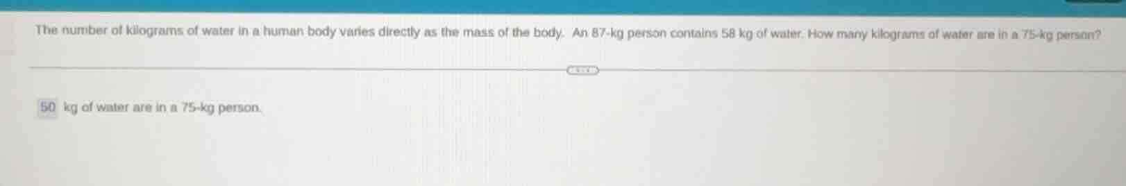 the number of kilograms of water in a human body varies directly as the mass of the body. an 87-kg person contains 58 kg of water. how many kilograms of water are in a 75-kg person?\n50 kg of water are in a 75-kg person.