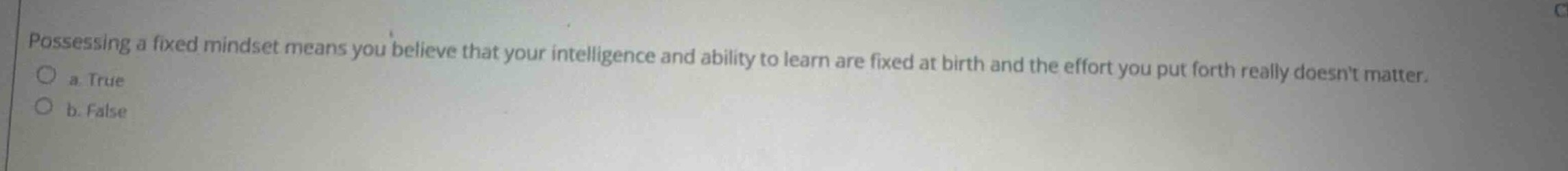 possessing a fixed mindset means you believe that your intelligence and ability to learn are fixed at birth and the effort you put forth really doesnt matter.\n a. true\n b. false