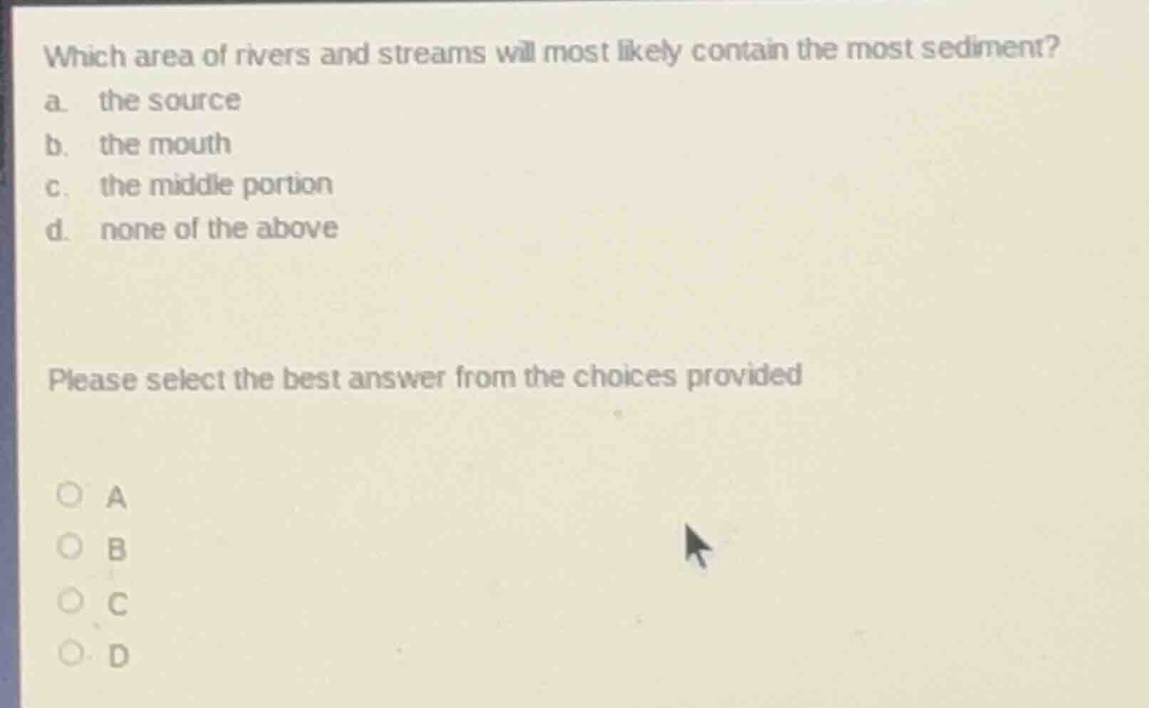 which area of rivers and streams will most likely contain the most sediment?\na. the source\nb. the mouth\nc. the middle portion\nd. none of the above\n\nplease select the best answer from the choices provided\n\na\nb\nc\nd