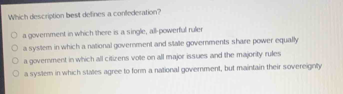 which description best defines a confederation?\n○ a government in which there is a single, all-powerful ruler\n○ a system in which a national government and state governments share power equally\n○ a government in which all citizens vote on all major issues and the majority rules\n○ a system in which states agree to form a national government, but maintain their sovereignty