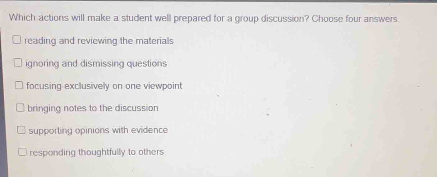 which actions will make a student well prepared for a group discussion? choose four answers.\nreading and reviewing the materials\nignoring and dismissing questions\nfocusing exclusively on one viewpoint\nbringing notes to the discussion\nsupporting opinions with evidence\nresponding thoughtfully to others