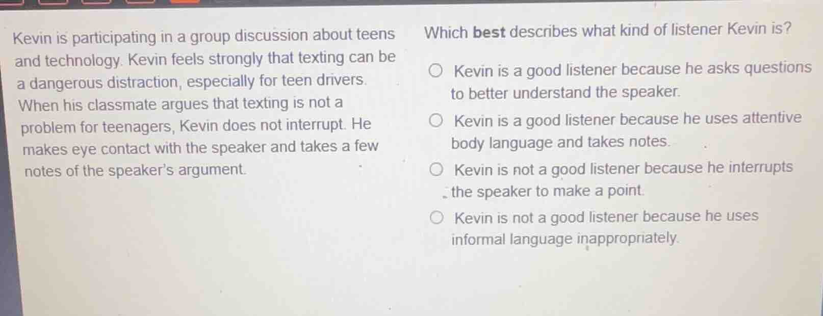 kevin is participating in a group discussion about teens and technology. kevin feels strongly that texting can be a dangerous distraction, especially for teen drivers. when his classmate argues that texting is not a problem for teenagers, kevin does not interrupt. he makes eye contact with the speaker and takes a few notes of the speakers argument.\nwhich best describes what kind of listener kevin is?\n○ kevin is a good listener because he asks questions to better understand the speaker.\n○ kevin is a good listener because he uses attentive body language and takes notes.\n○ kevin is not a good listener because he interrupts the speaker to make a point.\n○ kevin is not a good listener because he uses informal language inappropriately.
