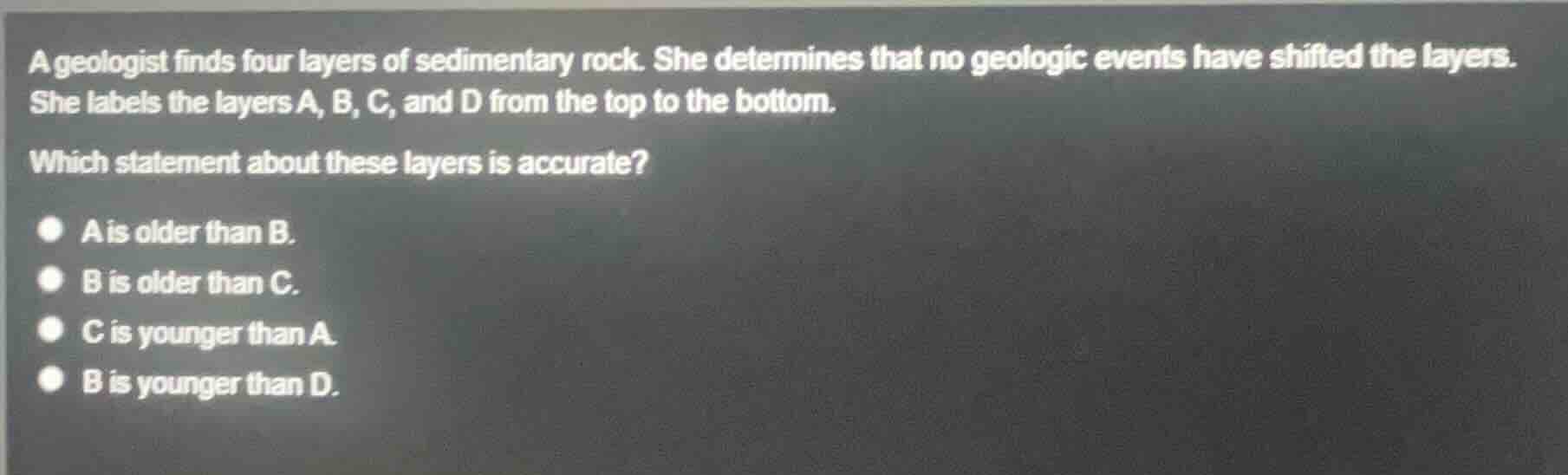 a geologist finds four layers of sedimentary rock. she determines that no geologic events have shifted the layers. she labels the layers a, b, c, and d from the top to the bottom.\nwhich statement about these layers is accurate?\na is older than b.\nb is older than c.\nc is younger than a.\nb is younger than d.