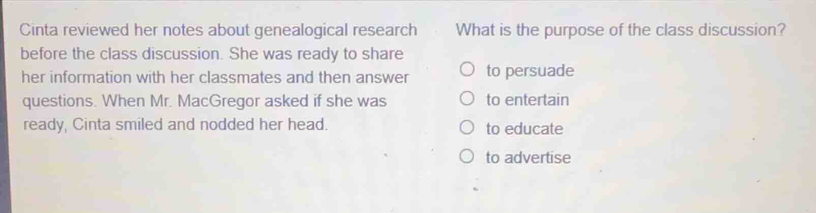 cinta reviewed her notes about genealogical research before the class discussion. she was ready to share her information with her classmates and then answer questions. when mr. macgregor asked if she was ready, cinta smiled and nodded her head.\nwhat is the purpose of the class discussion?\n○ to persuade\n○ to entertain\n○ to educate\n○ to advertise