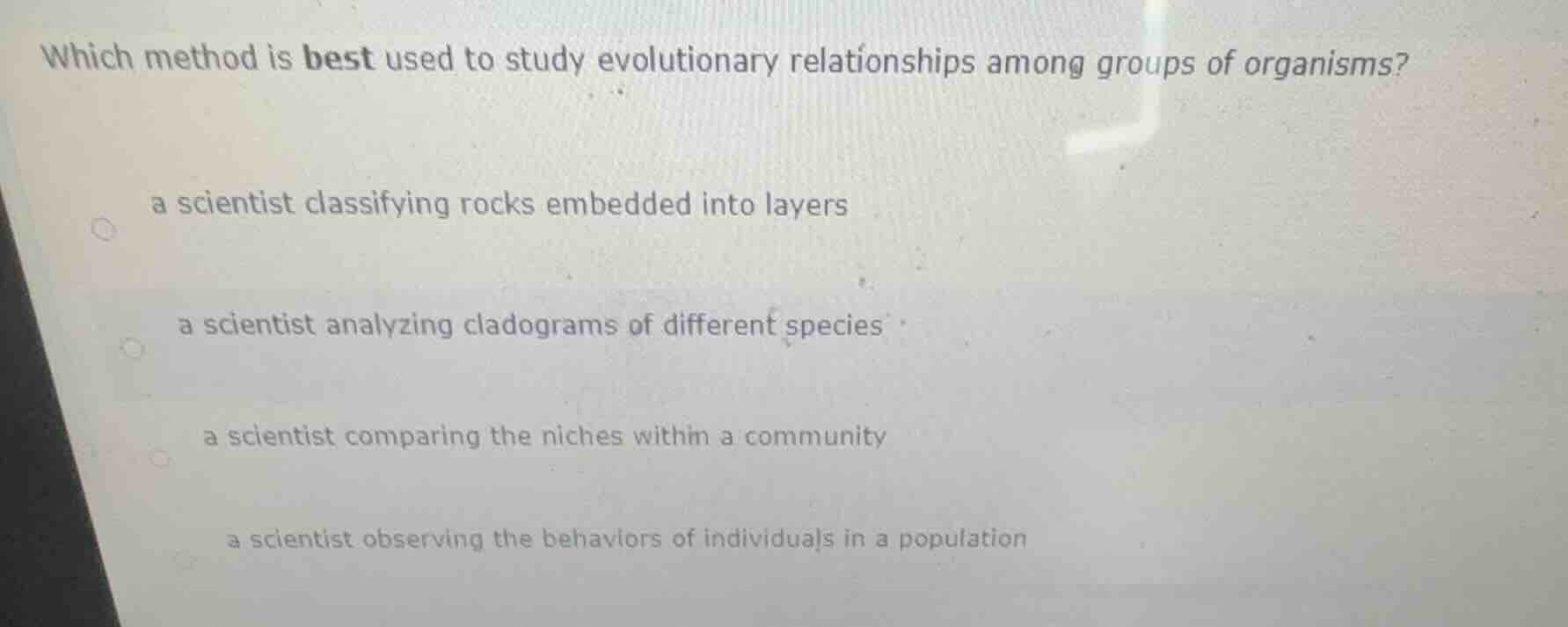 which method is best used to study evolutionary relationships among groups of organisms?\na scientist classifying rocks embedded into layers\na scientist analyzing cladograms of different species\na scientist comparing the niches within a community\na scientist observing the behaviors of individuals in a population