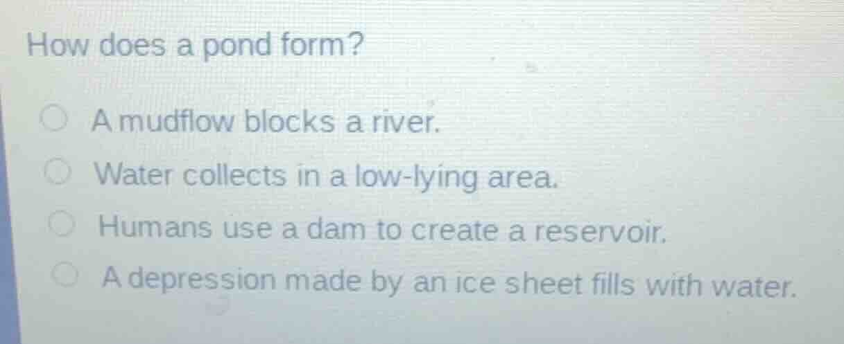 how does a pond form?\na mudflow blocks a river.\nwater collects in a low-lying area.\nhumans use a dam to create a reservoir.\na depression made by an ice sheet fills with water.