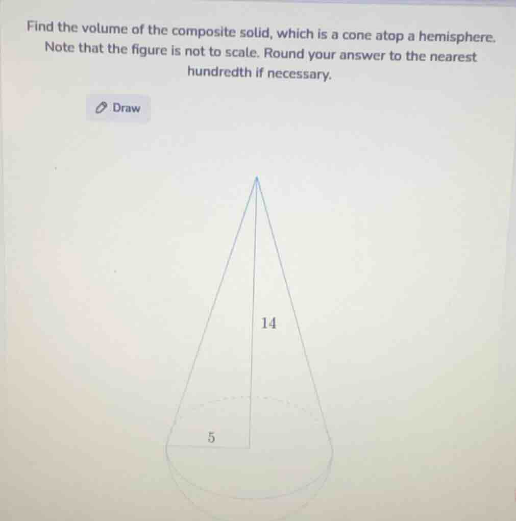 find the volume of the composite solid, which is a cone atop a hemisphere. note that the figure is not to scale. round your answer to the nearest hundredth if necessary.