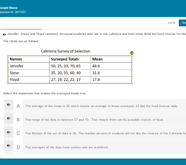 sample means\nquestion id: 2017221\n2 of 10\nne\njennifer, steve and floyd randomly surveyed students who eat in the cafeteria and how many liked the food choices for the\nthe totals are as follows:\ncafeteria survey of selection\nnames surveyed totals mean\njennifer 50, 25, 33, 70, 65 48.6\nsteve 35, 20, 35, 60, 40 31.6\nfloyd 27, 19, 22, 22, 17 17.8\nselect the statement that makes the surveyed totals true.\na the average of the mean is 33 which means on average of those surveyed, 33 like the food choices daily.\nb the range of the data is between 17 and 70. this means there are 63 possible choices of food.\nc the median of the set of data is 36. the median amount of students did not like the choices of the cafeteria fo\nd the averages of the data have outliers and are undefined.