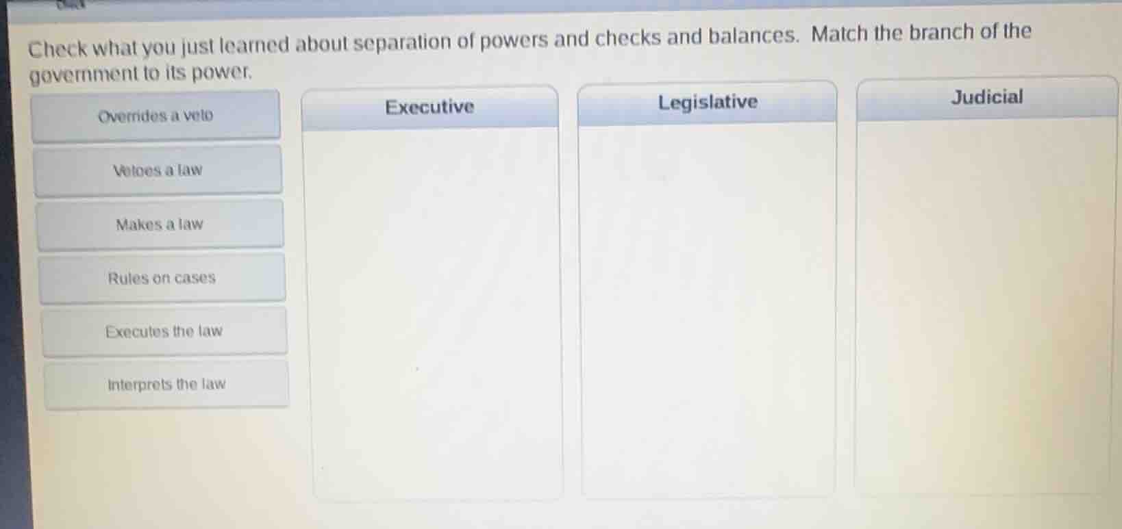 check what you just learned about separation of powers and checks and balances. match the branch of the government to its power.\noverrides a veto\nvetoes a law\nmakes a law\nrules on cases\nexecutes the law\ninterprets the law\nexecutive\nlegislative\njudicial