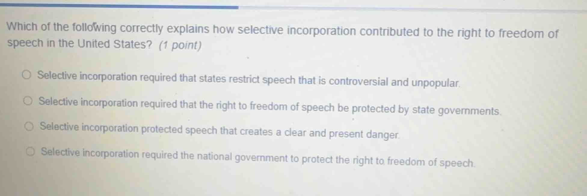 which of the following correctly explains how selective incorporation contributed to the right to freedom of speech in the united states? (1 point)○ selective incorporation required that states restrict speech that is controversial and unpopular.○ selective incorporation required that the right to freedom of speech be protected by state governments.○ selective incorporation protected speech that creates a clear and present danger.○ selective incorporation required the national government to protect the right to freedom of speech.