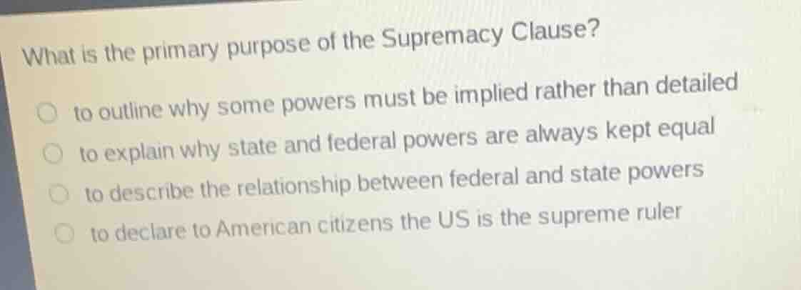 what is the primary purpose of the supremacy clause?○ to outline why some powers must be implied rather than detailed○ to explain why state and federal powers are always kept equal○ to describe the relationship between federal and state powers○ to declare to american citizens the us is the supreme ruler