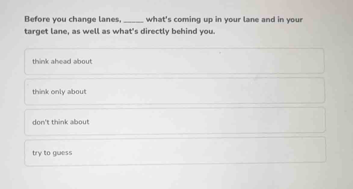 before you change lanes, ______ whats coming up in your lane and in your target lane, as well as whats directly behind you.\nthink ahead about\nthink only about\ndont think about\ntry to guess