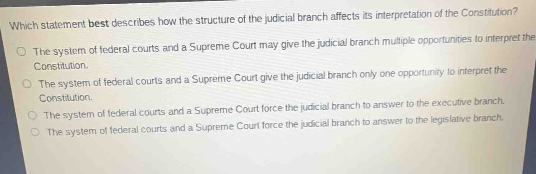 which statement best describes how the structure of the judicial branch affects its interpretation of the constitution?○ the system of federal courts and a supreme court may give the judicial branch multiple opportunities to interpret the constitution.○ the system of federal courts and a supreme court give the judicial branch only one opportunity to interpret the constitution.○ the system of federal courts and a supreme court force the judicial branch to answer to the executive branch.○ the system of federal courts and a supreme court force the judicial branch to answer to the legislative branch.
