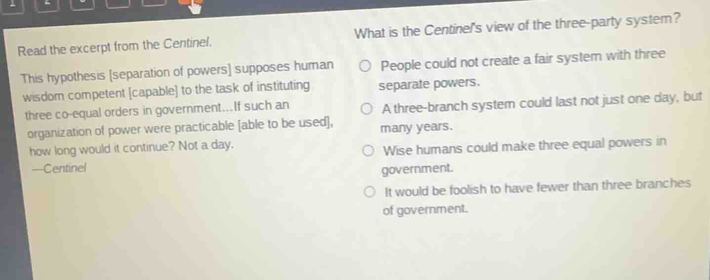 read the excerpt from the centinel.\nthis hypothesis separation of powers supposes human wisdom competent capable to the task of instituting three co-equal orders in government...if such an organization of power were practicable able to be used, how long would it continue? not a day.\n—centinel\nwhat is the centinels view of the three-party system?\n○ people could not create a fair system with three separate powers.\n○ a three-branch system could last not just one day, but many years.\n○ wise humans could make three equal powers in government.\n○ it would be foolish to have fewer than three branches of government.