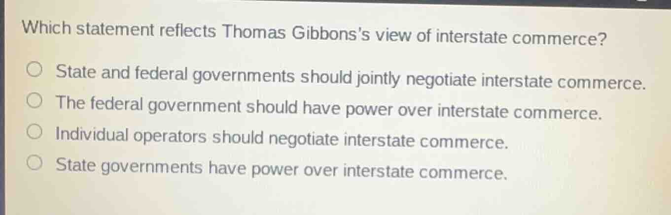 which statement reflects thomas gibbonss view of interstate commerce?state and federal governments should jointly negotiate interstate commerce.the federal government should have power over interstate commerce.individual operators should negotiate interstate commerce.state governments have power over interstate commerce.
