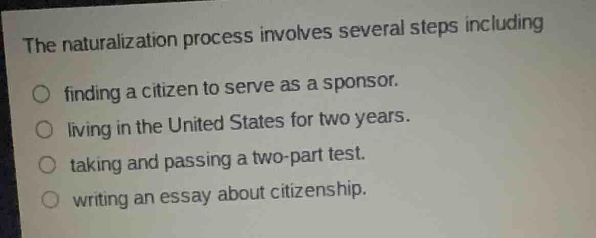 the naturalization process involves several steps including\nfinding a citizen to serve as a sponsor.\nliving in the united states for two years.\ntaking and passing a two-part test.\nwriting an essay about citizenship.
