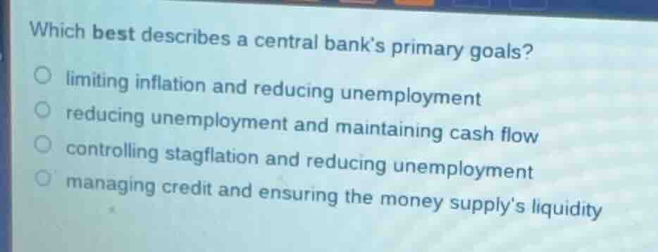 which best describes a central banks primary goals?○ limiting inflation and reducing unemployment○ reducing unemployment and maintaining cash flow○ controlling stagflation and reducing unemployment○ managing credit and ensuring the money supplys liquidity