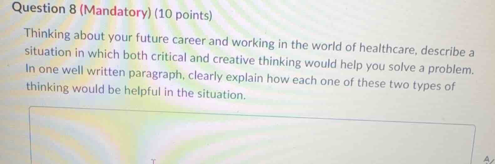 question 8 (mandatory) (10 points)\nthinking about your future career and working in the world of healthcare, describe a situation in which both critical and creative thinking would help you solve a problem. in one well written paragraph, clearly explain how each one of these two types of thinking would be helpful in the situation.
