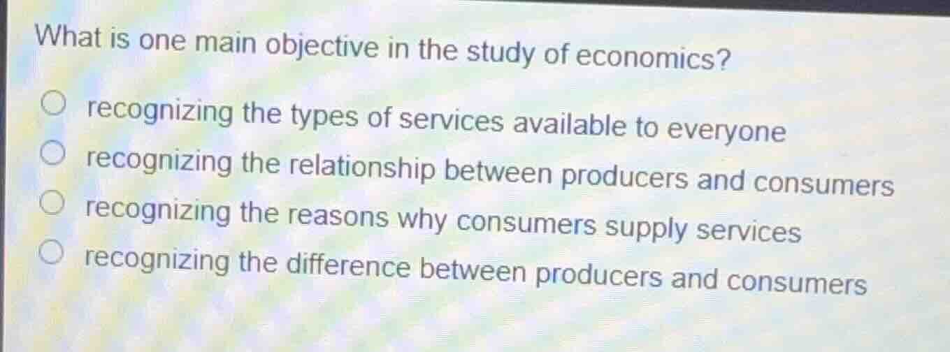 what is one main objective in the study of economics?recognizing the types of services available to everyonerecognizing the relationship between producers and consumersrecognizing the reasons why consumers supply servicesrecognizing the difference between producers and consumers