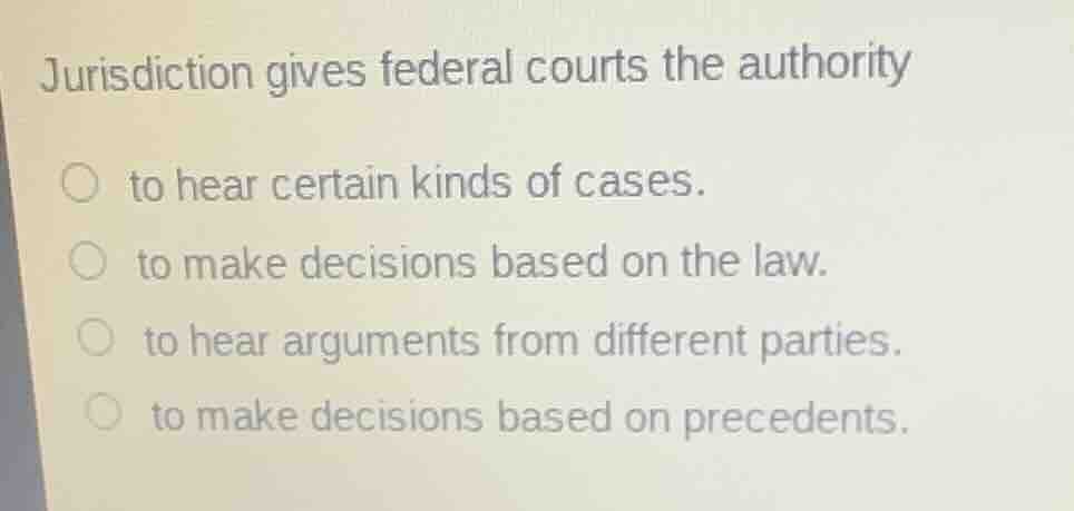 jurisdiction gives federal courts the authority\n to hear certain kinds of cases.\n to make decisions based on the law.\n to hear arguments from different parties.\n to make decisions based on precedents.