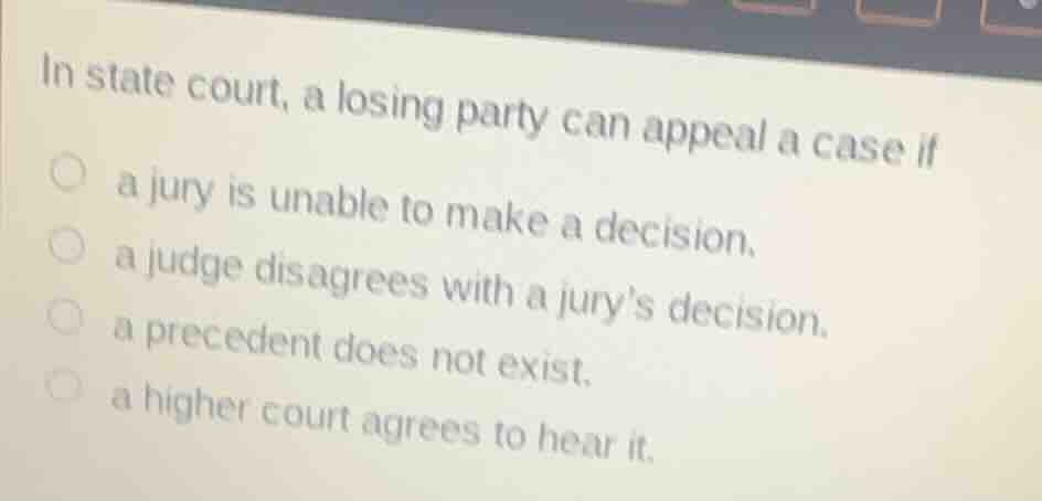 in state court, a losing party can appeal a case if\n a jury is unable to make a decision.\n a judge disagrees with a jurys decision.\n a precedent does not exist.\n a higher court agrees to hear it.