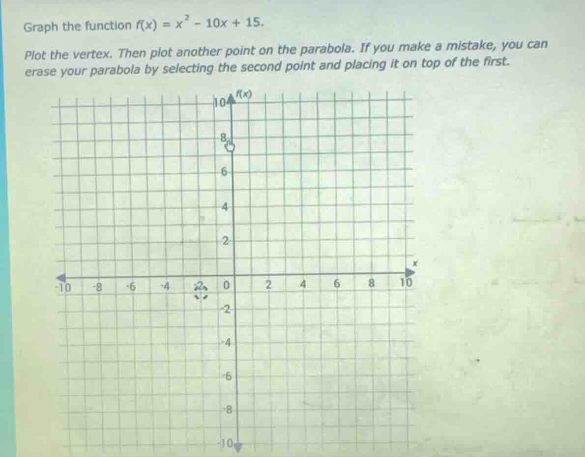 graph the function $f(x) = x^2 - 10x + 15$.\nplot the vertex. then plot another point on the parabola. if you make a mistake, you can erase your parabola by selecting the second point and placing it on top of the first.