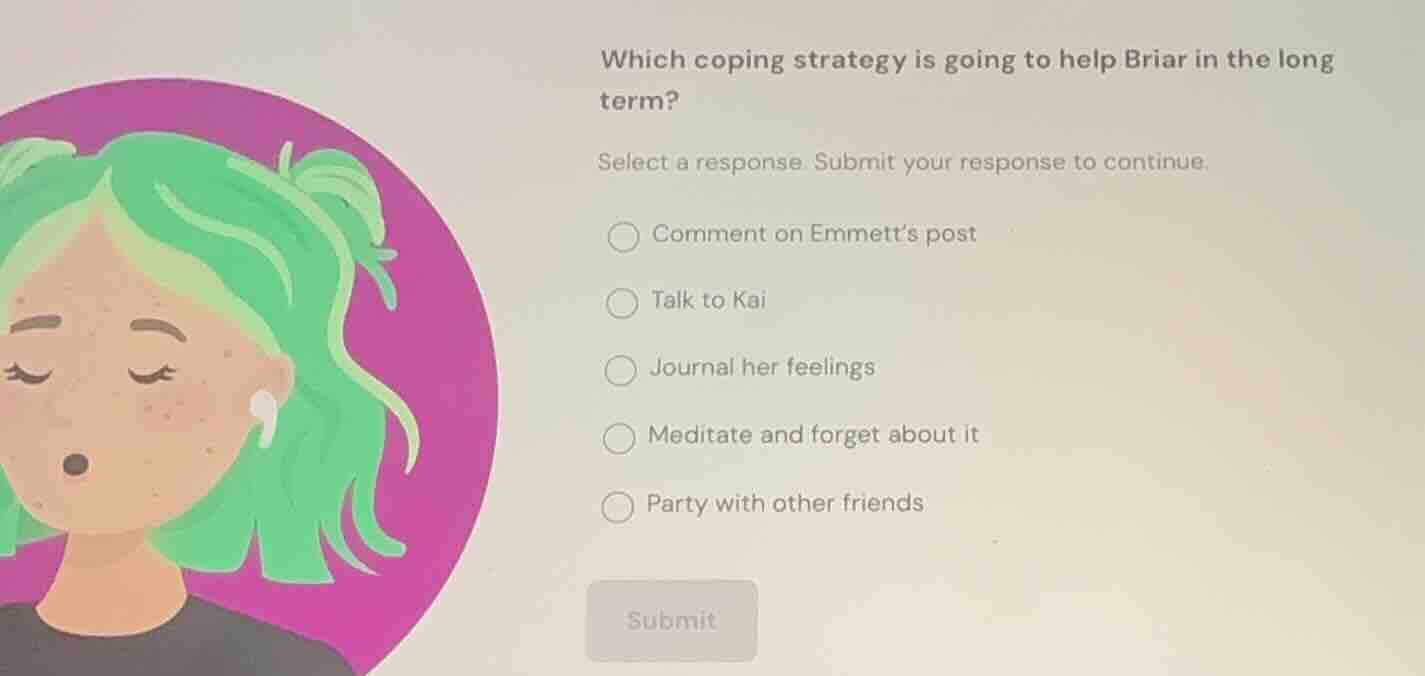 which coping strategy is going to help briar in the long term?\nselect a response. submit your response to continue.\ncomment on emmetts post\ntalk to kai\njournal her feelings\nmeditate and forget about it\nparty with other friends\nsubmit