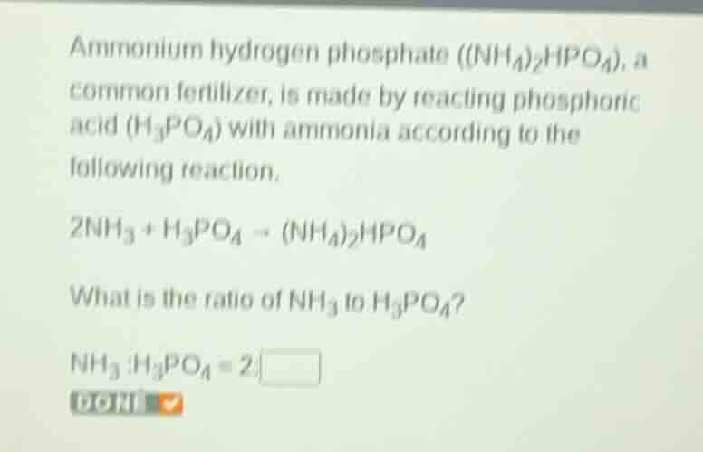 ammonium hydrogen phosphate $((nh_4)_2hpo_4)$, a common fertilizer, is made by reacting phosphoric acid $(h_3po_4)$ with ammonia according to the following reaction.\n$2nh_3 + h_3po_4 \\rightarrow (nh_4)_2hpo_4$\nwhat is the ratio of $nh_3$ to $h_3po_4$?\n$nh_3:h_3po_4 = 2:\\square$