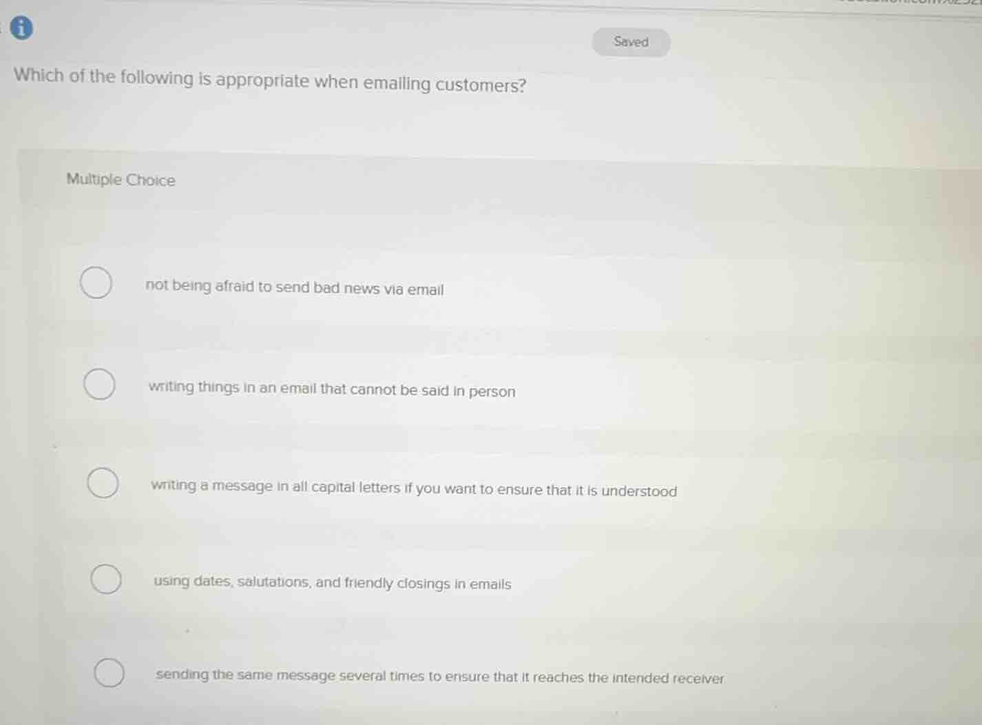 which of the following is appropriate when emailing customers?\nmultiple choice\nnot being afraid to send bad news via email\nwriting things in an email that cannot be said in person\nwriting a message in all capital letters if you want to ensure that it is understood\nusing dates, salutations, and friendly closings in emails\nsending the same message several times to ensure that it reaches the intended receiver