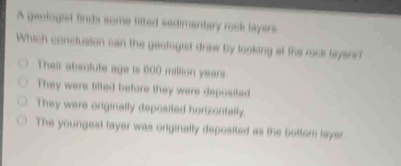 a geologist finds some tilted sedimentary rock layers.\nwhich conclusion can the geologist draw by looking at the rock layers?\ntheir absolute age is 600 million years.\nthey were tilted before they were deposited.\nthey were originally deposited horizontally.\nthe youngest layer was originally deposited as the bottom layer.
